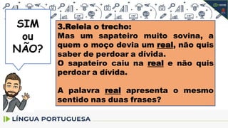 NÃO
SIM
ou
NÃO?
3.Releia o trecho:
Mas um sapateiro muito sovina, a
quem o moço devia um real, não quis
saber de perdoar a dívida.
O sapateiro caiu na real e não quis
perdoar a dívida.
A palavra real apresenta o mesmo
sentido nas duas frases?
 