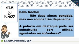 SIM
SIM
ou
NÃO?
6.No trecho:
— São duas almas penadas,
mas nós somos três depenados.
A palavra em destaque pode ser
substituída por: aflitas,
agoniadas ou sofredoras?
 
