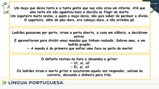 Um moço que devia tanto e a tanta gente que sua vida virou um inferno. Até que
uma noite ele não aguentou mais e decidiu se fingir de morto.
Um sapateiro muito sovina, a quem o moço devia, não quis saber de perdoar a dívida.
O sapateiro, além de pão-duro, era cabeça-dura, e não arredou pé.
Ladrões passaram por perto, viram a porta aberta, a casa em silêncio, e decidiram
entrar.
E aproveitaram para dividir umas moedas que tinham roubado. Sobrou uma, e um
ladrão propôs:
─ A moeda é do primeiro que enfiar uma faca no peito do morto!
O defunto reviveu na hora e desandou a gritar:
─ Ui, ui, ui!
─ Ei, ei, ei!
Os ladrões viram o morto gritar e escutaram aquela voz responder, saíram na
correria, deixando o dinheiro para trás.
 