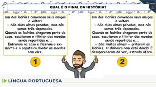 Um dos ladrões convenceu seus amigos
a voltar:
─ São duas almas penadas, mas nós
somos três depenados.
Quando os ladrões chegaram perto da
casa, escutaram o tilintar das moedas
sendo repartidas e...
Entraram na casa e fizeram o ex-
morto e o sapateiro dividir as moedas
com eles.
Um dos ladrões convenceu seus amigos
a voltar:
─ São duas almas penadas, mas nós
somos três depenados.
Quando os ladrões chegaram perto da
casa, escutaram o tilintar das moedas
sendo repartidas e...
─ São muitas almas! ─ gritaram os
ladrões. O dinheiro nem está dando! E
desapareceram de vez, estrada afora.
1 2
QUAL É O FINAL DA HISTÓRIA?
 