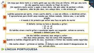Um moço que devia tanto e a tanta gente que sua vida virou um inferno. Até que uma noite
ele não aguentou mais e decidiu se fingir de morto.
Um sapateiro muito sovina, a quem o moço devia, não quis saber de perdoar a dívida.
O sapateiro, além de pão-duro, era cabeça-dura, e não arredou pé.
Ladrões passaram por perto, viram a porta aberta, a casa em silêncio, e decidiram entrar.
E aproveitaram para dividir umas moedas que tinham roubado. Sobrou uma, e um ladrão
propôs:
─ A moeda é do primeiro que enfiar uma faca no peito do morto!
O defunto reviveu na hora e desandou a gritar:
─ Ui, ui, ui!
─ Ei, ei, ei!
Os ladrões viram o morto gritar e escutaram aquela voz responder, saíram na correria,
deixando o dinheiro para trás.
Um dos ladrões convenceu seus amigos a voltar:
─ São duas almas penadas, mas nós somos três depenados.
Quando os ladrões chegaram perto da casa, escutaram o tilintar das moedas sendo repartidas
e...
─ São muitas almas! ─ gritaram os ladrões. O dinheiro nem está dando! E desapareceram de
vez, estrada afora.
1
2
3
4
 