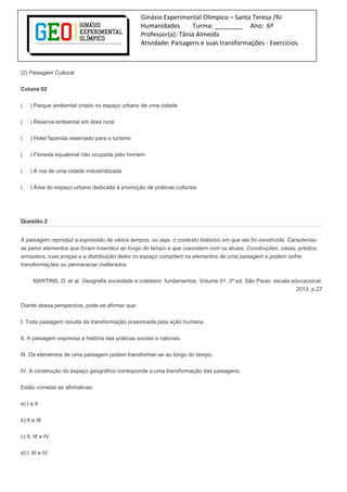 Ginásio Experimental Olímpico – Santa Teresa /RJ
Humanidades Turma: ________ Ano: 6º
Professor(a): Tânia Almeida
Atividade: Paisagens e suas transformações - Exercícios
(2) Paisagem Cultural
Coluna 02
( ) Parque ambiental criado no espaço urbano de uma cidade
( ) Reserva ambiental em área rural
( ) Hotel fazenda reservado para o turismo
( ) Floresta equatorial não ocupada pelo homem
( ) A rua de uma cidade industrializada
( ) Área do espaço urbano dedicada à promoção de práticas culturais
Questão 2
A paisagem reproduz a expressão de vários tempos, ou seja, o contexto histórico em que ela foi construída. Caracteriza-
se pelos elementos que foram inseridos ao longo do tempo e que coexistem com os atuais. Construções, casas, prédios,
armazéns, ruas praças e a distribuição deles no espaço compõem os elementos de uma paisagem e podem sofrer
transformações ou permanecer inalterados.
MARTINS, D. et al. Geografia sociedade e cotidiano: fundamentos. Volume 01, 3ª ed. São Paulo: escala educacional,
2013. p.27
Diante dessa perspectiva, pode-se afirmar que:
I. Toda paisagem resulta da transformação ocasionada pela ação humana.
II. A paisagem expressa a história das práticas sociais e naturais.
III. Os elementos de uma paisagem podem transformar-se ao longo do tempo.
IV. A construção do espaço geográfico corresponde a uma transformação das paisagens.
Estão corretas as afirmativas:
a) I e II
b) II e III
c) II, III e IV
d) I, III e IV
 