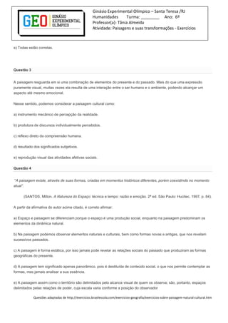 Ginásio Experimental Olímpico – Santa Teresa /RJ
Humanidades Turma: ________ Ano: 6º
Professor(a): Tânia Almeida
Atividade: Paisagens e suas transformações - Exercícios
e) Todas estão corretas.
Questão 3
A paisagem resguarda em si uma combinação de elementos do presente e do passado. Mais do que uma expressão
puramente visual, muitas vezes ela resulta de uma interação entre o ser humano e o ambiente, podendo alcançar um
aspecto até mesmo emocional.
Nesse sentido, podemos considerar a paisagem cultural como:
a) instrumento mecânico de percepção da realidade.
b) produtora de discursos individualmente percebidos.
c) reflexo direto da compreensão humana.
d) resultado dos significados subjetivos.
e) reprodução visual das atividades afetivas sociais.
Questão 4
“A paisagem existe, através de suas formas, criadas em momentos históricos diferentes, porém coexistindo no momento
atual”.
(SANTOS, Milton. A Natureza do Espaço: técnica e tempo: razão e emoção. 2ª ed. São Paulo: Hucitec, 1997, p. 84).
A partir da afirmativa do autor acima citado, é correto afirmar:
a) Espaço e paisagem se diferenciam porque o espaço é uma produção social, enquanto na paisagem predominam os
elementos da dinâmica natural.
b) Na paisagem podemos observar elementos naturais e culturais, bem como formas novas e antigas, que nos revelam
sucessivos passados.
c) A paisagem é forma estática, por isso jamais pode revelar as relações sociais do passado que produziram as formas
geográficas do presente.
d) A paisagem tem significado apenas panorâmico, pois é destituída de conteúdo social, o que nos permite contemplar as
formas, mas jamais analisar a sua essência.
e) A paisagem assim como o território são delimitados pelo alcance visual de quem os observa; são, portanto, espaços
delimitados pelas relações de poder, cuja escala varia conforme a posição do observador
Questões adaptadas de http://exercicios.brasilescola.com/exercicios-geografia/exercicios-sobre-paisagem-natural-cultural.htm
 