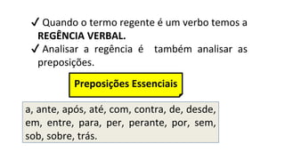 ✔ Quando o termo regente é um verbo temos a
REGÊNCIA VERBAL.
✔ Analisar a regência é também analisar as
preposições.
a, ante, após, até, com, contra, de, desde,
em, entre, para, per, perante, por, sem,
sob, sobre, trás.
Preposições Essenciais
 