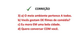 3) a) O meio ambiente pertence A todos.
b) Vocês gostam DE filmes de comédia?
c) Eu moro EM uma bela cidade.
d) Quero conversar COM você.
CORREÇÃO
 