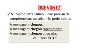 A mensagem chegou.
A mensagem chegou rapidamente.
A mensagem chegou atrasada.
VI ADJUNTOS
✔ VI: Verbo intransitivo – não precisa de
complemento, ou seja, não pede objeto.
 