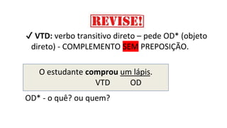 ✔ VTD: verbo transitivo direto – pede OD* (objeto
direto) - COMPLEMENTO SEM PREPOSIÇÃO.
O estudante comprou um lápis.
VTD OD
OD* - o quê? ou quem?
 