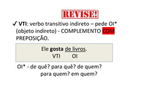✔ VTI: verbo transitivo indireto – pede OI*
(objeto indireto) - COMPLEMENTO COM
PREPOSIÇÃO.
Ele gosta de livros.
VTI OI
OI* - de quê? para quê? de quem?
para quem? em quem?
 