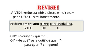 ✔ VTDI: verbo transitivo direto e indireto –
pede OD e OI simultaneamente.
Rodrigo emprestou o livro para Madalena.
VTDI OD OI
OD* - o quê? ou quem?
OI* - de quê? para quê? de quem?
para quem? em quem?
 