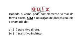 Quando o verbo pede complemento verbal de
forma direta, SEM a utilização de preposição, ele
é chamado de:
a) ( ) transitivo direto.
b) ( ) transitivo indireto.
 