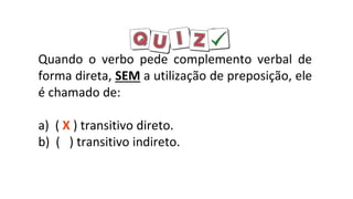 Quando o verbo pede complemento verbal de
forma direta, SEM a utilização de preposição, ele
é chamado de:
a) ( X ) transitivo direto.
b) ( ) transitivo indireto.
 