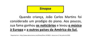 Quando criança, João Carlos Martins foi
considerado um prodígio do piano. Aos poucos,
sua fama ganhou os noticiários e levou o músico
à Europa e a outros países da América do Sul.
Disponível em: <http://www.adorocinema.com/filmes/filme-247005/>. Acesso em 27 de junho de 2020.
Sinopse
 
