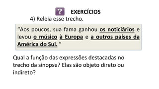 “Aos poucos, sua fama ganhou os noticiários e
levou o músico à Europa e a outros países da
América do Sul. ”
Qual a função das expressões destacadas no
trecho da sinopse? Elas são objeto direto ou
indireto?
4) Releia esse trecho.
EXERCÍCIOS
 