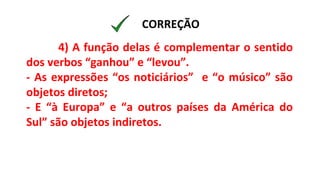 4) A função delas é complementar o sentido
dos verbos “ganhou” e “levou”.
- As expressões “os noticiários” e “o músico” são
objetos diretos;
- E “à Europa” e “a outros países da América do
Sul” são objetos indiretos.
CORREÇÃO
 