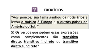 “Aos poucos, sua fama ganhou os noticiários e
levou o músico à Europa e a outros países da
América do Sul. ”
5) Os verbos que pedem essas expressões
como complementos são transitivo
direto, transitivo indireto ou transitivo
direto e indireto?
EXERCÍCIOS
 