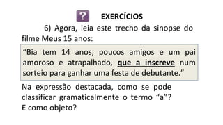 “Bia tem 14 anos, poucos amigos e um pai
amoroso e atrapalhado, que a inscreve num
sorteio para ganhar uma festa de debutante.”
6) Agora, leia este trecho da sinopse do
filme Meus 15 anos:
EXERCÍCIOS
Na expressão destacada, como se pode
classificar gramaticalmente o termo “a”?
E como objeto?
 