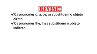 ✔Os pronomes o, a, os, as substituem o objeto
direto.
✔Os pronomes lhe, lhes substituem o objeto
indireto.
 