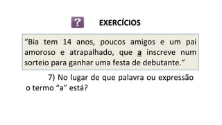 “Bia tem 14 anos, poucos amigos e um pai
amoroso e atrapalhado, que a inscreve num
sorteio para ganhar uma festa de debutante.”
EXERCÍCIOS
7) No lugar de que palavra ou expressão
o termo “a” está?
 