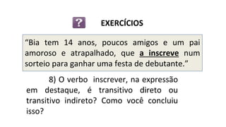 “Bia tem 14 anos, poucos amigos e um pai
amoroso e atrapalhado, que a inscreve num
sorteio para ganhar uma festa de debutante.”
EXERCÍCIOS
8) O verbo inscrever, na expressão
em destaque, é transitivo direto ou
transitivo indireto? Como você concluiu
isso?
 