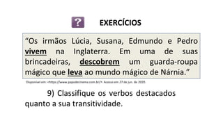 “Os irmãos Lúcia, Susana, Edmundo e Pedro
vivem na Inglaterra. Em uma de suas
brincadeiras, descobrem um guarda-roupa
mágico que leva ao mundo mágico de Nárnia.”
9) Classifique os verbos destacados
quanto a sua transitividade.
EXERCÍCIOS
Disponível em: <https://www.papodecinema.com.br/>. Acesso em 27 de jun. de 2020.
 