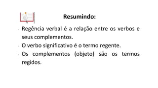 Resumindo:
∙ Regência verbal é a relação entre os verbos e
seus complementos.
∙ O verbo significativo é o termo regente.
∙ Os complementos (objeto) são os termos
regidos.
 