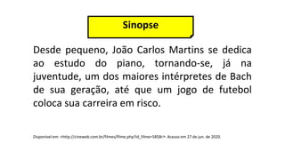 Desde pequeno, João Carlos Martins se dedica
ao estudo do piano, tornando-se, já na
juventude, um dos maiores intérpretes de Bach
de sua geração, até que um jogo de futebol
coloca sua carreira em risco.
Sinopse
Disponível em: <http://cineweb.com.br/filmes/filme.php?id_filme=5858r>. Acesso em 27 de jun. de 2020.
 