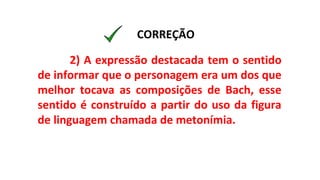 2) A expressão destacada tem o sentido
de informar que o personagem era um dos que
melhor tocava as composições de Bach, esse
sentido é construído a partir do uso da figura
de linguagem chamada de metonímia.
CORREÇÃO
 