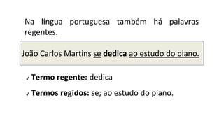 Na língua portuguesa também há palavras
regentes.
✔ Termo regente: dedica
✔ Termos regidos: se; ao estudo do piano.
João Carlos Martins se dedica ao estudo do piano.
 