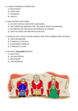 5. O QUINTO PARÁGRAFO TERMINA COM
  A) DOIS PONTOS.
  B) PONTO FINAL.
  C) TRAVESSÃO.
  D) VÍRGULA.


6. ESSA HISTÓRIA CONTA SOBRE
  A) UM LINDO CASTELO COM UM REI E UMA RAINHA.
  B) UMA TEMPESTADE MEDONHA COM: TROVOADAS, RAIOS E RELÂMPAGOS.
  C) UM PRINCÍPE QUE PROCURAVA UMA PRINCESA DE VERDADE.
  D) VINTE COLCHÕES COM UMA ERVILHA SOB ELES.


7. DEPOIS DE LER O TEXTO E OLHAR A IMAGEM, QUAL TÍTULO COMBINA COM A HISTÓRIA?
  A) A BELA ADORMECIDA.
  B) A PRINCESA E A ERVILHA.
  C) CHAPEUZINHO VERMELHO.
  D) A PRINCESA E O SAPO.


8. NO CONTO, DESILUDIDO SIGNIFICA
  A) MUITO FELIZ.
  B) UM POUCO BRAVO.
  C) MEIO DOENTE.
  D) SEM ESPERANÇA.
 