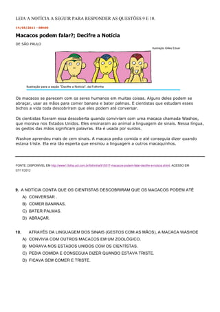 LEIA A NOTÍCIA A SEGUIR PARA RESPONDER AS QUESTÕES 9 E 10.
14/05/2011 - 08h00


Macacos podem falar?; Decifre a Notícia
DE SÃO PAULO
                                                                                              Ilustração Gilles Eduar




       Ilustração para a seção Decifre a Notícia, da Folhinha


Os macacos se parecem com os seres humanos em muitas coisas. Alguns deles podem se
abraçar, usar as mãos para comer banana e bater palmas. E cientistas que estudam esses
bichos a vida toda descobriram que eles podem até conversar.

Os cientistas fizeram essa descoberta quando conviviam com uma macaca chamada Washoe,
que morava nos Estados Unidos. Eles ensinaram ao animal a linguagem de sinais. Nessa língua,
os gestos das mãos significam palavras. Ela é usada por surdos.

Washoe aprendeu mais de cem sinais. A macaca pedia comida e até conseguia dizer quando
estava triste. Ela era tão esperta que ensinou a linguagem a outros macaquinhos.




FONTE: DISPONÍVEL EM http://www1.folha.uol.com.br/folhinha/915517-macacos-podem-falar-decifre-a-noticia.shtml. ACESSO EM
07/11/2012




9. A NOTÍCIA CONTA QUE OS CIENTISTAS DESCOBRIRAM QUE OS MACACOS PODEM ATÉ
      A) CONVERSAR .
      B) COMER BANANAS.
      C) BATER PALMAS.
      D) ABRAÇAR.


10.      ATRAVÉS DA LINGUAGEM DOS SINAIS (GESTOS COM AS MÃOS), A MACACA WASHOE
      A) CONVIVIA COM OUTROS MACACOS EM UM ZOOLÓGICO.
      B) MORAVA NOS ESTADOS UNIDOS COM OS CIENTÍSTAS.
      C) PEDIA COMIDA E CONSEGUIA DIZER QUANDO ESTAVA TRISTE.
      D) FICAVA SEM COMER E TRISTE.
 