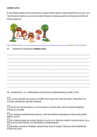 CORRE CUTIA

É UMA BRINCADEIRA FEITA EM GRUPO. QUANTO MAIS GENTE, MAIS DIVERTIDA ELA FICA. ELA
TEM REGRAS SIMPLES, QUE ENVOLVEM ATENÇÃO, PERSEGUIÇÃO E INTERAÇÃO ENTRE OS
PARTICIPANTES.




FONTE: DISPONÍVEL EM http://www.nestle.com.br/portalnestle/ninhosoleil/getBrincadeira.aspx?idbrincadeira=10#correcotia. ACESSO EM 07/11/2012. ADAPTADO.


11.       ESCREVA A PARLENDA CORRE CUTIA.


___________________________________________________________________________________

___________________________________________________________________________________

___________________________________________________________________________________

___________________________________________________________________________________

___________________________________________________________________________________

___________________________________________________________________________________

___________________________________________________________________________________

___________________________________________________________________________________

___________________________________________________________________________________

___________________________________________________________________________________


12. NUMERE DE 1 A 5, ORDENANDO AS REGRAS DA BRINCADEIRA CORRE CUTIA.


☐ A CUTIA RECEBE UM LENÇO E CORRE PELO LADO DE FORA DA RODA, ENQUANTO AS
OUTRAS CRIANÇAS CANTAM A MÚSICA.


☐ ANTES DO FIM DA MÚSICA, A CUTIA DEIXA O LENÇO CAIR, MUITO DISCRETAMENTE,
ATRÁS DE ALGUÉM.                  	
 
☐ AS CRIANÇAS SENTAM EM CIRCULO, COM AS PERNAS CRUZADAS E ESCOLHEM QUEM
SERÁ A CUTIA.

☐ SE O NOVO DONO DO LENÇO PEGAR A CUTIA, ELA TEM QUE FAZER TUDO DE NOVO. SE A
NOVA CUTIA NÃO PEGAR, ELA RECOMEÇA A BRINCADEIRA.

☐ QUANDO A MÚSICA TERMINA, QUEM FICOU COM O LENÇO, TEM QUE SAIR CORRENDO
ATRÁS DA CUTIA
 