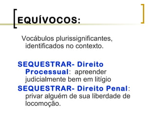 EQUÍVOCOS:
Vocábulos plurissignificantes,
identificados no contexto.
SEQUESTRAR- Direito
Processual: apreender
judicialmente bem em litígio
SEQUESTRAR- Direito Penal:
privar alguém de sua liberdade de
locomoção.
 