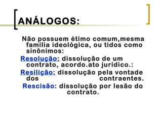 ANÁLOGOS:
Não possuem étimo comum,mesma
família ideológica, ou tidos como
sinônimos:
Resolução: dissolução de um
contrato, acordo.ato jurídico.:
Resilição: dissolução pela vontade
dos contraentes.
Rescisão: dissolução por lesão do
contrato.
 