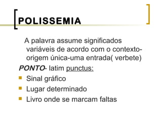 POLISSEMIA
A palavra assume significados
variáveis de acordo com o contexto-
origem única-uma entrada( verbete)
PONTO- latim punctus:
 Sinal gráfico
 Lugar determinado
 Livro onde se marcam faltas
 