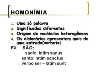 HOMONÍMIA
1.1. Uma só palavraUma só palavra
2.2. Significados diferentesSignificados diferentes
3.3. Origem de vocábulos heterogêneosOrigem de vocábulos heterogêneos
4.4. Os dicionários apresentam mais deOs dicionários apresentam mais de
uma entrada(verbeteuma entrada(verbete)
EX: SÃO:
sadio: latim sanus
santo: latim sanctus
verbo ser – latim sunt
 