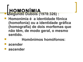 HOMONÍMIA Segundo Dubois (1978:326) :
 Homonímia é a identidade fônica
(homofonia) ou a identidade gráfica
(homografia) de dois morfemas que
não têm, de modo geral, o mesmo
sentido.
 Homônimos homófonos:
 acender
 ascender
 