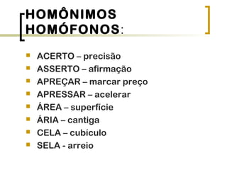 HOMÔNIMOS
HOMÓFONOS:
 ACERTO – precisão
 ASSERTO – afirmação
 APREÇAR – marcar preço
 APRESSAR – acelerar
 ÁREA – superfície
 ÁRIA – cantiga
 CELA – cubículo
 SELA - arreio
 