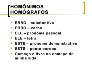 HOMÔNIMOS
HOMÓGRAFOS
 ERRO – substantivo
 ERRO – verbo
 ELE – pronome pessoal
 ELE – letra
 ESTE – pronome demonstrativo
 ESTE – ponto cardeal
 Começo o livro no começo da
minha vida.
 