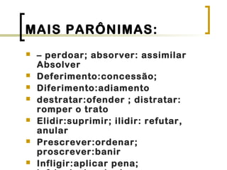 MAIS PARÔNIMAS:
 – perdoar; absorver: assimilar
Absolver
 Deferimento:concessão;
 Diferimento:adiamento
 destratar:ofender ; distratar:
romper o trato
 Elidir:suprimir; ilidir: refutar,
anular
 Prescrever:ordenar;
proscrever:banir
 Infligir:aplicar pena;
 