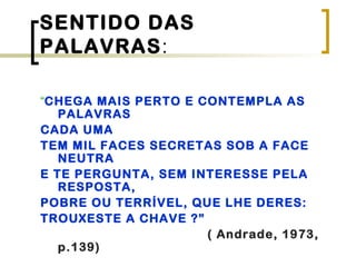 SENTIDO DAS
PALAVRAS:
“CHEGA MAIS PERTO E CONTEMPLA AS
PALAVRAS
CADA UMA
TEM MIL FACES SECRETAS SOB A FACE
NEUTRA
E TE PERGUNTA, SEM INTERESSE PELA
RESPOSTA,
POBRE OU TERRÍVEL, QUE LHE DERES:
TROUXESTE A CHAVE ?”
( Andrade, 1973,
p.139)
 