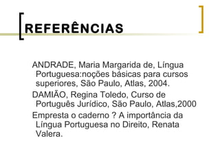 REFERÊNCIAS
ANDRADE, Maria Margarida de, Língua
Portuguesa:noções básicas para cursos
superiores, São Paulo, Atlas, 2004.
DAMIÃO, Regina Toledo, Curso de
Português Jurídico, São Paulo, Atlas,2000
Empresta o caderno ? A importância da
Língua Portuguesa no Direito, Renata
Valera.
 