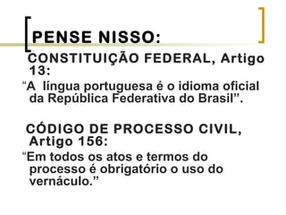 PENSE NISSO:
CONSTITUIÇÃO FEDERAL, Artigo
13:
“A língua portuguesa é o idioma oficial
da República Federativa do Brasil”.
CÓDIGO DE PROCESSO CIVIL,
Artigo 156:
“Em todos os atos e termos do
processo é obrigatório o uso do
vernáculo.”
 