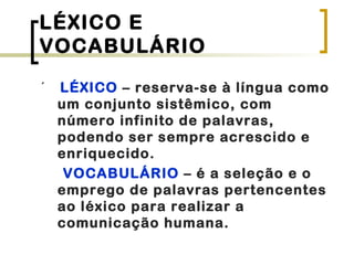 LÉXICO E
VOCABULÁRIO
´ LÉXICO – reserva-se à língua como
um conjunto sistêmico, com
número infinito de palavras,
podendo ser sempre acrescido e
enriquecido.
VOCABULÁRIO – é a seleção e o
emprego de palavras pertencentes
ao léxico para realizar a
comunicação humana.
 