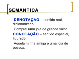 SEMÂNTICA
DENOTAÇÃO – sentido real,
dicionarizado:
Comprei uma joia de grande valor.
CONOTAÇÃO – sentido especial,
figurado.
Aquela minha amiga é uma joia de
pessoa.
 