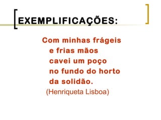 EXEMPLIFICAÇÕES:
Com minhas frágeis
e frias mãos
cavei um poço
no fundo do horto
da solidão.
(Henriqueta Lisboa)
 
