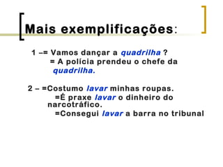 Mais exemplificações:
1 –= Vamos dançar a quadrilha ?
= A polícia prendeu o chefe da
quadrilha.
2 – =Costumo lavar minhas roupas.
=É praxe lavar o dinheiro do
narcotráfico.
=Consegui lavar a barra no tribunal
 