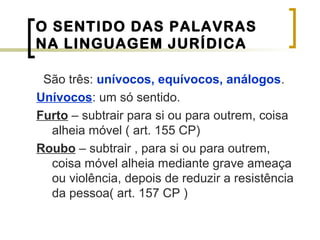 O SENTIDO DAS PALAVRAS
NA LINGUAGEM JURÍDICA
São três: unívocos, equívocos, análogos.
Unívocos: um só sentido.
Furto – subtrair para si ou para outrem, coisa
alheia móvel ( art. 155 CP)
Roubo – subtrair , para si ou para outrem,
coisa móvel alheia mediante grave ameaça
ou violência, depois de reduzir a resistência
da pessoa( art. 157 CP )
 