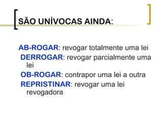 SÃO UNÍVOCAS AINDA:
AB-ROGAR: revogar totalmente uma lei
DERROGAR: revogar parcialmente uma
lei
OB-ROGAR: contrapor uma lei a outra
REPRISTINAR: revogar uma lei
revogadora
 