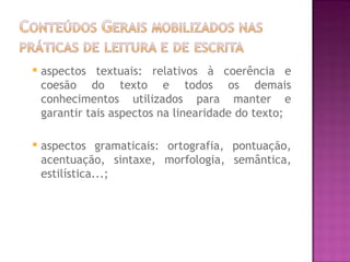    aspectos textuais: relativos à coerência e
    coesão do texto e todos os demais
    conhecimentos utilizados para manter e
    garantir tais aspectos na linearidade do texto;

   aspectos gramaticais: ortografia, pontuação,
    acentuação, sintaxe, morfologia, semântica,
    estilística...;
 