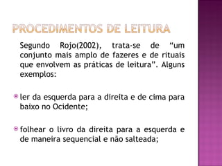 Segundo Rojo(2002), trata-se de “um
  conjunto mais amplo de fazeres e de rituais
  que envolvem as práticas de leitura”. Alguns
  exemplos:

 lerda esquerda para a direita e de cima para
  baixo no Ocidente;

 folhearo livro da direita para a esquerda e
  de maneira sequencial e não salteada;
 